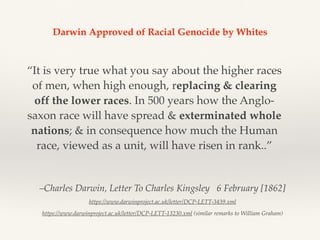 –Charles Darwin, Letter To Charles Kingsley   6 February [1862]
https://www.darwinproject.ac.uk/letter/DCP-LETT-3439.xml
https://www.darwinproject.ac.uk/letter/DCP-LETT-13230.xml (similar remarks to William Graham)
“It is very true what you say about the higher races
of men, when high enough, replacing & clearing
off the lower races. In 500 years how the Anglo-
saxon race will have spread & exterminated whole
nations; & in consequence how much the Human
race, viewed as a unit, will have risen in rank..”
Darwin Approved of Racial Genocide by Whites
 