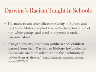 Darwins’s Racism Taught in Schools
❖ The mainstream scientific community in Europe and
the United States accepted Darwin’s characterization of
non-white groups and used it to promote racial
discrimination.
❖ “For generations, American public school children
learned from their Darwinian biology textbooks that
Caucasians are more advanced on the evolutionary
ladder than Africans.” https://wng.org/roundups/darwins-
racism-1617223432
 