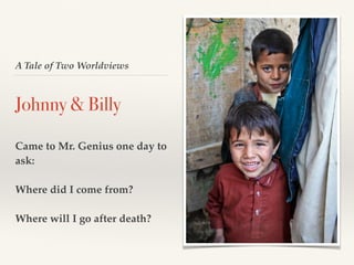 A Tale of Two Worldviews
Johnny & Billy
Came to Mr. Genius one day to
ask:
Where did I come from?
Where will I go after death?
 