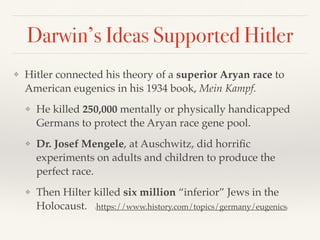 Darwin’s Ideas Supported Hitler
❖ Hitler connected his theory of a superior Aryan race to
American eugenics in his 1934 book, Mein Kampf.
❖ He killed 250,000 mentally or physically handicapped
Germans to protect the Aryan race gene pool.
❖ Dr. Josef Mengele, at Auschwitz, did horrific
experiments on adults and children to produce the
perfect race.
❖ Then Hilter killed six million “inferior” Jews in the
Holocaust. (https://www.history.com/topics/germany/eugenics)
 