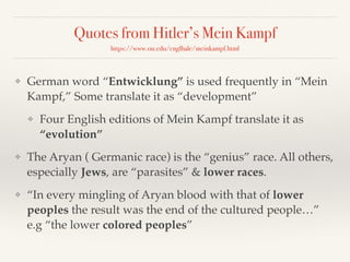 Quotes from Hitler’s Mein Kampf
https://www.ou.edu/englhale/meinkampf.html
❖ German word “Entwicklung” is used frequently in “Mein
Kampf,” Some translate it as “development”
❖ Four English editions of Mein Kampf translate it as
“evolution”
❖ The Aryan ( Germanic race) is the “genius” race. All others,
especially Jews, are “parasites” & lower races.
❖ “In every mingling of Aryan blood with that of lower
peoples the result was the end of the cultured people…”
e.g “the lower colored peoples”
 