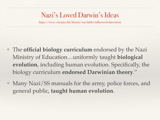 Nazi’s Loved Darwin’s Ideas
https://www.csustan.edu/history/was-hitler-influenced-darwinism
❖ The official biology curriculum endorsed by the Nazi
Ministry of Education…uniformly taught biological
evolution, including human evolution. Specifically, the
biology curriculum endorsed Darwinian theory.”
❖ Many Nazi/SS manuals for the army, police forces, and
general public, taught human evolution.
 