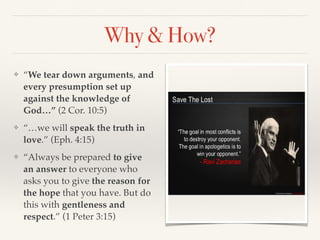 ❖ “We tear down arguments, and
every presumption set up
against the knowledge of
God…” (2 Cor. 10:5)
❖ “…we will speak the truth in
love.” (Eph. 4:15)
❖ “Always be prepared to give
an answer to everyone who
asks you to give the reason for
the hope that you have. But do
this with gentleness and
respect.” (1 Peter 3:15)
Why & How?
 