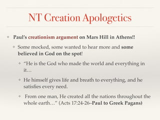 NT Creation Apologetics
❖  Paul’s creationism argument on Mars Hill in Athens!!
❖ Some mocked, some wanted to hear more and some
believed in God on the spot!
❖ “He is the God who made the world and everything in
it…
❖ He himself gives life and breath to everything, and he
satisfies every need.
❖ From one man, He created all the nations throughout the
whole earth…” (Acts 17:24-26–Paul to Greek Pagans)
 