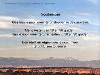 Voorbeelden Gas  kan je nooit meer terugstoppen in de gaskraan. Meng  water  van 10 en 90 graden.  Kan je nooit meer terugscheiden in 10 en 90 graden. Een  eiwit en eigeel  kan je nooit meer  terugklutsen tot een ei.   
