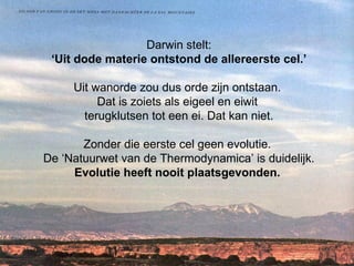 Darwin stelt: ‘Uit dode materie ontstond de allereerste cel.’ Uit wanorde zou dus orde zijn ontstaan.  Dat is zoiets als eigeel en eiwit  terugklutsen tot een ei. Dat kan niet. Zonder die eerste cel geen evolutie.  De ‘Natuurwet van de Thermodynamica’ is duidelijk. Evolutie heeft nooit plaatsgevonden.    