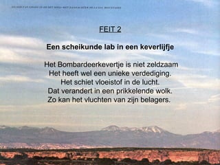 FEIT 2   Een scheikunde lab in een keverlijfje  Het Bombardeerkevertje is niet zeldzaam Het heeft wel een unieke verdediging.  Het schiet vloeistof in de lucht.  Dat verandert in een prikkelende wolk.  Zo kan het vluchten van zijn belagers.      