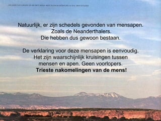 Natuurlijk, er zijn schedels gevonden van mensapen.  Zoals de Neanderthalers. Die hebben dus gewoon bestaan.    De verklaring voor deze mensapen is eenvoudig.  Het zijn waarschijnlijk kruisingen tussen  mensen en apen. Geen voorlopers.  Trieste nakomelingen van de mens! 
