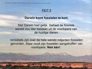 FEIT 5   Darwin komt fossielen te kort. Stel Darwin had gelijk. Geheel de fossiele  wereld zou dan bestaan uit de voorlopers van  de huidige dieren. Inmiddels zijn over de hele wereld miljarden fossielen gevonden. Maar nooit zijn fossielen aangetroffen van voorlopers.  Niet één!    