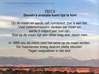 FEIT 6 Darwin’s evolutie komt tijd te kort Op de maan en aarde valt ruimtestof. Dat is een feit.  Veel wetenschappers denken dat maan en  aarde 5 miljard jaar oud zijn.  Dus op de maan ligt een dikke laag stof, dacht men.   In 1969 zou de mens voor het eerst op de maan landen.  De maanlander kreeg daarom platte steunen.  Tegen wegzakken in dat stof.  