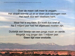 Over de maan valt meer te zeggen. Het straalt warmte uit en er doen zich bevingen voor. Het heeft dus een vloeibare kern. Maar het is erg klein. En koelt dus snel af.  Na 5 miljard jaar had het afgekoeld moeten zijn. Duidelijk een bewijs van een jonge maan en aarde.  Mogelijk nog jonger dan 1 miljoen jaar. Geen tijd voor evolutie. 
