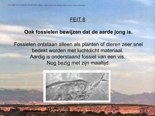 FEIT 8   Ook fossielen bewijzen dat de aarde jong is. Fossielen ontstaan alleen als planten of dieren zeer snel bedekt worden met luchtdicht materiaal.  Aardig is onderstaand fossiel van een vis.  Nog bezig met zijn maaltijd. 