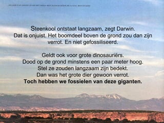 S teenkool ontstaat langzaam, zegt Darwin. Dat is onjuist. Het boomdeel boven de grond zou dan zijn verrot. En niet gefossiliseerd. Geldt ook voor grote dinosauriërs. Dood op de grond minstens een paar meter hoog. Stel ze zouden langzaam zijn bedekt. Dan was het grote dier gewoon verrot. Toch hebben we fossielen van deze giganten.   