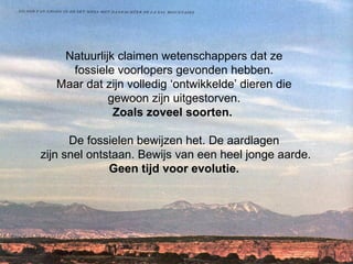 Natuurlijk claimen wetenschappers dat ze  fossiele voorlopers gevonden hebben.  Maar dat zijn volledig ‘ontwikkelde’ dieren die  gewoon zijn uitgestorven.  Zoals zoveel soorten.  De fossielen bewijzen het. De aardlagen  zijn snel ontstaan. Bewijs van een heel jonge aarde. Geen tijd voor evolutie.  