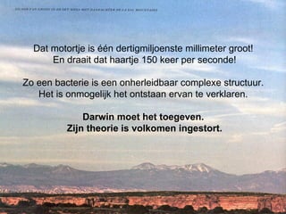 Dat motortje is één dertigmiljoenste millimeter groot!  En draait dat haartje 150 keer per seconde! Zo een bacterie is een onherleidbaar complexe structuur.  Het is onmogelijk het ontstaan ervan te verklaren.  Darwin moet het toegeven.  Zijn theorie is volkomen ingestort. 