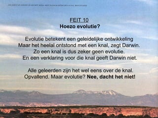 FEIT 10   Hoezo evolutie? Evolutie betekent een geleidelijke ontwikkeling  Maar het heelal ontstond met een knal, zegt Darwin.  Zo een knal is dus zeker geen evolutie.  En een verklaring voor die knal geeft Darwin niet.  Alle geleerden zijn het wel eens over de knal. Opvallend. Maar evolutie?  Nee, dacht het niet! 