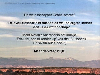De wetenschapper Cohen schreef: ‘ De evolutietheorie is misschien wel de ergste misser ooit in de wetenschap.’ Meer weten? Aanrader is het boekje  ‘Evolutie, een ei zonder kip’ van drs. B. Hobrink  (ISBN 90-6067-338-7) Maar de vraag blijft: 