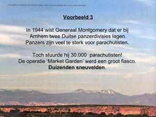 Voorbeeld 3 In 1944 wist Generaal Montgomery dat er bij  Arnhem twee Duitse panzerdivisies lagen. Panzers zijn veel te sterk voor parachutisten.  Toch stuurde hij 30.000  parachutisten!  De operatie ‘Market Garden’ werd een groot fiasco.  Duizenden sneuvelden .  