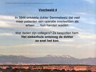 Voorbeeld 4 In 1844 ontdekte dokter Semmelweiz dat veel  meer patienten een operatie overleefden als  artsen …. hun handen wasten.  Wat deden zijn collega’s? Ze bespotten hem.  Het ziekenhuis ontsloeg de dokter  zo snel het kon.   