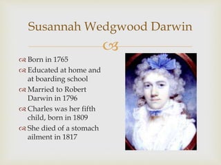 Susannah Wedgwood Darwin 
 
 Born in 1765 
 Educated at home and 
at boarding school 
 Married to Robert 
Darwin in 1796 
 Charles was her fifth 
child, born in 1809 
 She died of a stomach 
ailment in 1817 
 