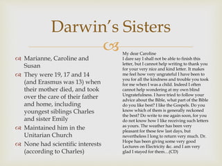 Darwin’s Sisters 
 
 Marianne, Caroline and 
Susan 
 They were 19, 17 and 14 
(and Erasmus was 13) when 
their mother died, and took 
over the care of their father 
and home, including 
youngest siblings Charles 
and sister Emily 
 Maintained him in the 
Unitarian Church 
 None had scientific interests 
(according to Charles) 
My dear Caroline 
I dare say I shall not be able to finish this 
letter, but I cannot help writing to thank you 
for your very nice and kind letter. It makes 
me feel how very ungrateful I have been to 
you for all the kindness and trouble you took 
for me when I was a child. Indeed I often 
cannot help wondering at my own blind 
Ungratefulness. I have tried to follow your 
advice about the Bible, what part of the Bible 
do you like best? I like the Gospels. Do you 
know which of them is generally reckoned 
the best? Do write to me again soon, for you 
do not know how I like receiving such letters 
as yours. The weather has been very 
pleasant for these few last days, but 
nevertheless I long to return very much. Dr. 
Hope has been giving some very good 
Lectures on Electricity &c. and I am very 
glad I stayed for them…(CD) 
 