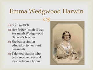 Emma Wedgwood Darwin 
 
 Born in 1808 
 Her father Josiah II was 
Susannah Wedgewood 
Darwin’s brother 
 She had a similar 
education to her aunt 
Susannah 
 Talented pianist who 
even received several 
lessons from Chopin 
 