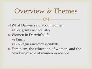 Overview & Themes 
 
What Darwin said about women 
 Sex, gender and sexuality 
Women in Darwin’s life 
 Family 
 Colleagues and correspondents 
Feminism, the education of women, and the 
“evolving” role of women in science 
 