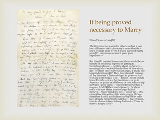 It being proved 
necessary to Marry 
When? Soon or Late[20] 
The Governor says soon for otherwise bad if one 
has children— one’s character is more flexible— 
one’s feelings more lively & if one does not marry 
soon,[21] one misses so much good pure 
happiness.— 
But then if I married tomorrow: there would be an 
infinity of trouble & expense in getting & 
furnishing a house,—fighting about no Society— 
morning calls—awkwardness—loss of time every 
day. (without one’s wife was an angel, & made one 
keep industrious).[22] Then how should I manage 
all my business if I were obliged to go every day 
walking with my[23] wife.— Eheu!! I never should 
know French,—or see the Continent—or go to 
America, or go up in a Balloon, or take solitary trip 
in Wales—poor slave.—you will be worse than a 
negro— And[24] then horrid poverty, (without 
one’s wife was better than an angel & had 
money)— Never mind my boy— Cheer up— One 
cannot live this solitary life, with groggy old age, 
friendless & cold, & childless staring one in ones 
face, already beginning to wrinkle.— Never mind, 
trust to chance—keep a sharp look out— There is 
many a happy slave— 
 