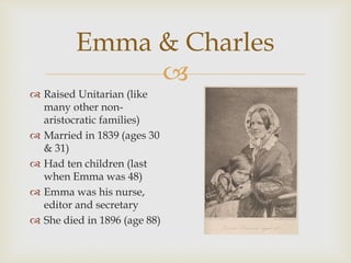 Emma & Charles 
 
 Raised Unitarian (like 
many other non-aristocratic 
families) 
 Married in 1839 (ages 30 
& 31) 
 Had ten children (last 
when Emma was 48) 
 Emma was his nurse, 
editor and secretary 
 She died in 1896 (age 88) 
 