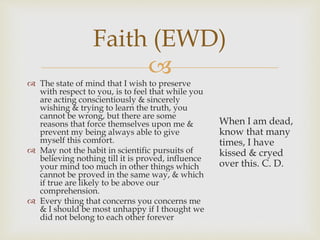 Faith (EWD) 
 
 The state of mind that I wish to preserve 
with respect to you, is to feel that while you 
are acting conscientiously & sincerely 
wishing & trying to learn the truth, you 
cannot be wrong, but there are some 
reasons that force themselves upon me & 
prevent my being always able to give 
myself this comfort. 
 May not the habit in scientific pursuits of 
believing nothing till it is proved, influence 
your mind too much in other things which 
cannot be proved in the same way, & which 
if true are likely to be above our 
comprehension. 
 Every thing that concerns you concerns me 
& I should be most unhappy if I thought we 
did not belong to each other forever 
When I am dead, 
know that many 
times, I have 
kissed & cryed 
over this. C. D. 
 