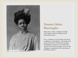 Nannie Helen 
Burroughs 
Educator, orator, religious leader, 
civil rights activist, feminist and 
businesswoman 
For a number of years there has been 
a righteous discontent, a burning zeal 
to go forward in His] name among 
the Baptist women of our churches 
and it will be the dynamic force in the 
religious campaign at the opening of 
the 20th century. 
 