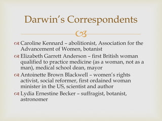 Darwin’s Correspondents 
 
 Caroline Kennard – abolitionist, Association for the 
Advancement of Women, botanist 
 Elizabeth Garrett Anderson – first British woman 
qualified to practice medicine (as a woman, not as a 
man), medical school dean, mayor 
 Antoinette Brown Blackwell – women’s rights 
activist, social reformer, first ordained woman 
minister in the US, scientist and author 
 Lydia Ernestine Becker – suffragist, botanist, 
astronomer 
 