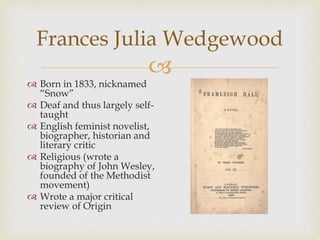 Frances Julia Wedgewood 
 
 Born in 1833, nicknamed 
“Snow” 
 Deaf and thus largely self-taught 
 English feminist novelist, 
biographer, historian and 
literary critic 
 Religious (wrote a 
biography of John Wesley, 
founded of the Methodist 
movement) 
 Wrote a major critical 
review of Origin 
 