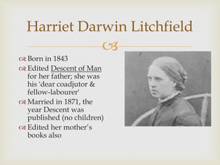 Harriet Darwin Litchfield 
 
 Born in 1843 
 Edited Descent of Man 
for her father; she was 
his 'dear coadjutor & 
fellow-labourer' 
 Married in 1871, the 
year Descent was 
published (no children) 
 Edited her mother’s 
books also 
 