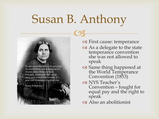 Susan B. Anthony 
 
 First cause: temperance 
 As a delegate to the state 
temperance convention 
she was not allowed to 
speak 
 Same thing happened at 
the World Temperance 
Convention (1853) 
 NYS Teacher’s 
Convention – fought for 
equal pay and the right to 
speak 
 Also an abolitionist 
 