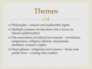 Themes 
 
 Philosophy - natural and inalienable rights 
 Multiple systems of education, but a focus on 
classics (philosophy) 
 The association of radical movements – revolution, 
temperance, religious dissent, utopianism, 
abolition, women’s rights 
 Dual spheres –religion(s) and science – home and 
public lives – coming into conflict 
