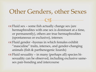 Other Genders, other Sexes 
 
 Fluid sex – some fish actually change sex (are 
hermaphrodites with one sex is dominant at a time, 
or permanently), others are true hermaphrodites 
(spontaneous or exclusive), intersex 
 Fluid gender –hyenas in which females exhibit 
“masculine” traits, intersex, and gender-changing 
animals (fish & parthenogenic lizards) 
 Fluid sexuality – in many (perhaps all) species bi-sexuality 
can be observed, including exclusive same-sex 
pair-bonding and intercourse 
 