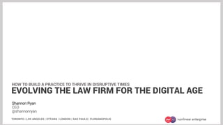Shannon Ryan
CEO
@shannonryan
TORONTO | LOS ANGELES | OTTAWA | LONDON | SAO PAULO | FLORIANOPOLIS
EVOLVING THE LAW FIRM FOR THE DIGITAL AGE
HOW TO BUILD A PRACTICE TO THRIVE IN DISRUPTIVE TIMES
 