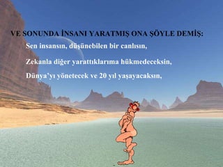 VE SONUNDA İNSANI YARATMIŞ ONA ŞÖYLE DEMİŞ:   Sen insansın, düşünebilen bir canlısın,  Zekanla diğer yarattıklarıma hükmedeceksin,  Dünya’yı yönetecek ve 20 yıl yaşayacaksın,  