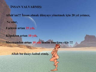 İNSAN YALVARMIŞ:  Allah’ım!!! İnsan olmak dünyayı yönetmek için 20 yıl yetmez,  Ne olur,  Eşekten artan  25 yılı,   Köpekten artan  10 yılı ,  Maymundan artan  10 yılı  benim ömrüme ekle !!!  Allah bu duayı kabul etmiş.  