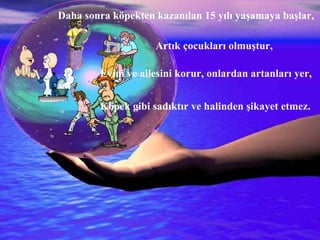 İNSAN YALVARMIŞ:  Allah’ım!!! İnsan olmak dünyayı yönetmek için 20 yıl yetmez,  Ne olur,  Eşekten artan 25 yılı,  Köpekten artan 10 yılı,  Maymundan artan 10 yılı benim ömrüme ekle !!!  Allah bu duayı kabul etmiş.  Daha sonra köpekten kazanılan 15 yılı yaşamaya başlar,   Evini ve ailesini korur, onlardan artanları yer, Köpek gibi sadıktır ve halinden şikayet etmez. Artık çocukları olmuştur, 