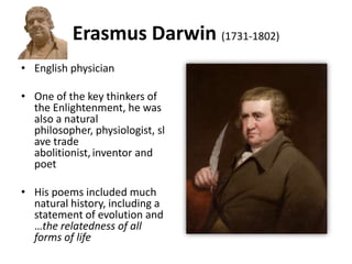 Erasmus Darwin (1731-1802)
• English physician
• One of the key thinkers of
the Enlightenment, he was
also a natural
philosopher, physiologist, sl
ave trade
abolitionist,inventor and
poet
• His poems included much
natural history, including a
statement of evolution and
…the relatedness of all
forms of life
 