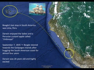Beagle’s last stop in South America
was Lima, Peru
Darwin enjoyed the ladies and a
Peruvian custard apple called
“chilimoya”
September 7, 1835  Beagle steered
towards the Galápagos Islands after
hugging the South American coast for
almost four years
Darwin was 26 years old and highly
excited
 