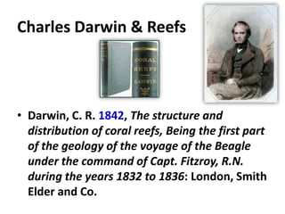 Charles Darwin & Reefs
• Darwin, C. R. 1842, The structure and
distribution of coral reefs, Being the first part
of the geology of the voyage of the Beagle
under the command of Capt. Fitzroy, R.N.
during the years 1832 to 1836: London, Smith
Elder and Co.
 
