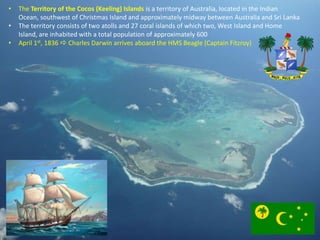 • The Territory of the Cocos (Keeling) Islands is a territory of Australia, located in the Indian
Ocean, southwest of Christmas Island and approximately midway between Australia and Sri Lanka
• The territory consists of two atolls and 27 coral islands of which two, West Island and Home
Island, are inhabited with a total population of approximately 600
• April 1st, 1836  Charles Darwin arrives aboard the HMS Beagle (Captain Fitzroy)
 