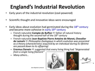 England’s Industrial Revolution
• Early years of the industrial revolution (coal-powered)
• Scientific thought and innovative ideas were encouraged
• Early ideas about evolution had germinated during the 18th century
and became more cohesive in early 19th century
– French naturalist Compte de Buffon  father of natural history
thought during the second half of the 18th century
– French naturalist Jean-Baptiste Pierre Antoine de Monet, Chevalier
de Lamark  Philosophie Zoologique in which evolution was presented
as a theory (characteristics acquired by an individual during its lifetime
are passed down to its offspring)
– Erasmus Darwin  suggested that every living thing had “degenerated
from a single living filament”
– Many others…
Jean-Baptiste Lamarck
 