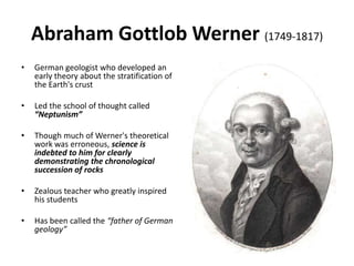 Abraham Gottlob Werner (1749-1817)
• German geologist who developed an
early theory about the stratification of
the Earth's crust
• Led the school of thought called
“Neptunism”
• Though much of Werner's theoretical
work was erroneous, science is
indebted to him for clearly
demonstrating the chronological
succession of rocks
• Zealous teacher who greatly inspired
his students
• Has been called the “father of German
geology”
 