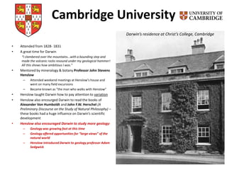 Cambridge University
• Attended from 1828- 1831
• A great time for Darwin
“I clambered over the mountains…with a bounding step and
made the volcanic rocks resound under my geological hammer!
All this shows how ambitious I was.”
• Mentored by mineralogy & botany Professor John Stevens
Henslow
– Attended weekend meetings at Henslow’s house and
went on many field excursions
– Became known as “the man who walks with Henslow”
• Henslow taught Darwin how to pay attention to variation
• Henslow also encourged Darwin to read the books of
Alexander Von Humboldt and John F.W. Herschel (A
Preliminary Discourse on the Study of Natural Philosophy) –
these books had a huge influence on Darwin’s scientific
development
• Henslow also encouraged Darwin to study more geology:
– Geology was growing fast at this time
– Geology offered opportunities for “large views” of the
natural world
– Henslow introduced Darwin to geology professor Adam
Sedgwick
Darwin’s residence at Christ’s College, Cambridge
 