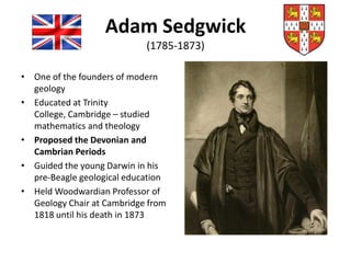 Adam Sedgwick
(1785-1873)
• One of the founders of modern
geology
• Educated at Trinity
College, Cambridge – studied
mathematics and theology
• Proposed the Devonian and
Cambrian Periods
• Guided the young Darwin in his
pre-Beagle geological education
• Held Woodwardian Professor of
Geology Chair at Cambridge from
1818 until his death in 1873
 