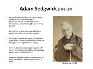 Adam Sedgwick (1785-1873)
• He founded the system for the classification of
Cambrian rocks and, with Roderick
Murchison, worked out the order of the
Carboniferous and underlying Devonian strata
(1830s)
• Was the first to distinguish clearly between
stratification, jointing, and slaty cleavage
• He strongly believed that species of organisms
originated in a succession of Divine creative acts
throughout the long expanse of history
• While he became increasingly Evangelical with
age, he strongly supported advances in geology
against conservative churchmen
• However, Sedgwick never accepted the case for
evolution made in On the Origin of Species in
1859
Sedgwick: 1887
 